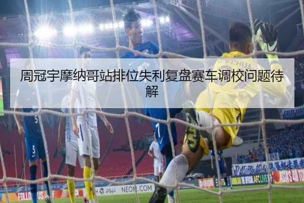 周冠宇摩纳哥站排位失利复盘赛车调校问题待解